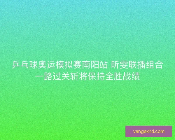 乒乓球奥运模拟赛南阳站 昕雯联播组合一路过关斩将保持全胜战绩 乒乓球奥运模拟赛南阳站 昕雯联播组合一路过关斩将保持全胜战绩