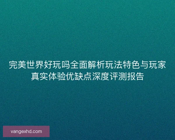 完美世界好玩吗全面解析玩法特色与玩家真实体验优缺点深度评测报告 完美世界好玩吗全面解析玩法特色与玩家真实体验优缺点深度评测报告