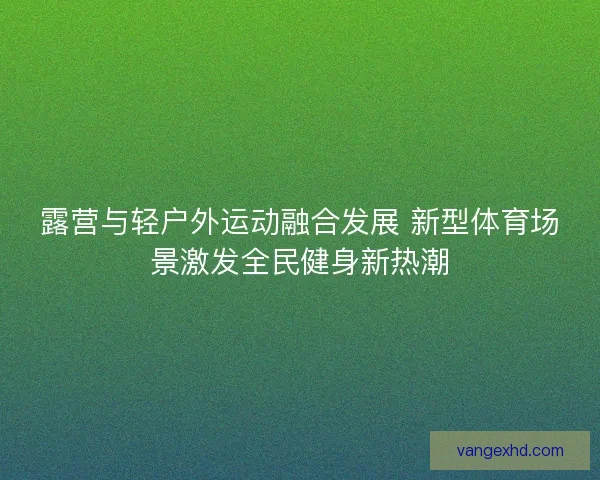 露营与轻户外运动融合发展 新型体育场景激发全民健身新热潮 露营与轻户外运动融合发展 新型体育场景激发全民健身新热潮