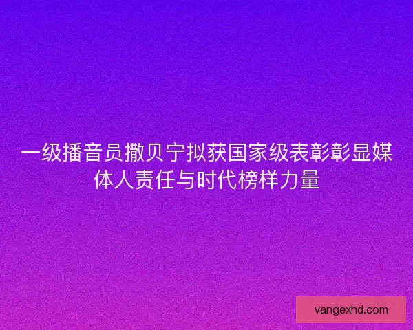 一级播音员撒贝宁拟获国家级表彰彰显媒体人责任与时代榜样力量 一级播音员撒贝宁拟获国家级表彰彰显媒体人责任与时代榜样力量