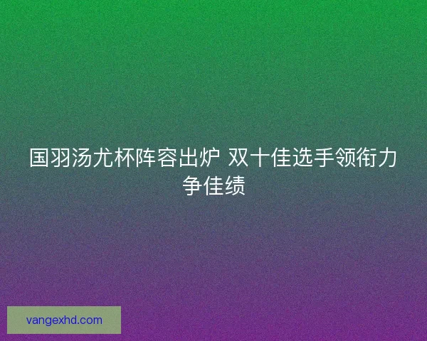 国羽汤尤杯阵容出炉 双十佳选手领衔力争佳绩 国羽汤尤杯阵容出炉 双十佳选手领衔力争佳绩