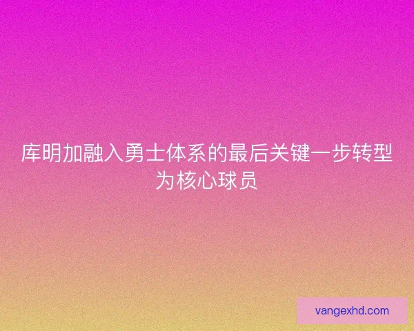 库明加融入勇士体系的最后关键一步转型为核心球员