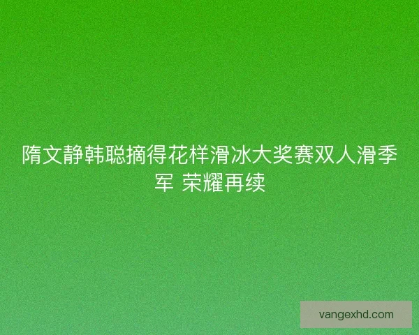 隋文静韩聪摘得花样滑冰大奖赛双人滑季军 荣耀再续 隋文静韩聪摘得花样滑冰大奖赛双人滑季军 荣耀再续