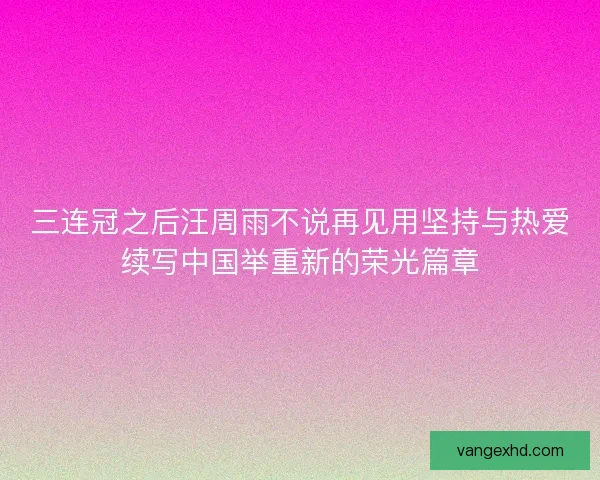 三连冠之后汪周雨不说再见用坚持与热爱续写中国举重新的荣光篇章 三连冠之后汪周雨不说再见用坚持与热爱续写中国举重新的荣光篇章
