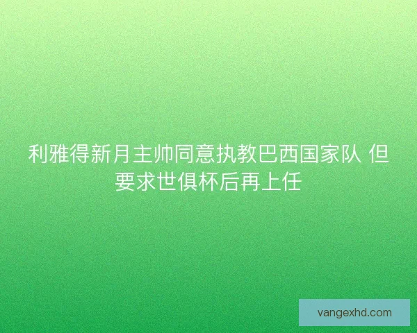 利雅得新月主帅同意执教巴西国家队 但要求世俱杯后再上任