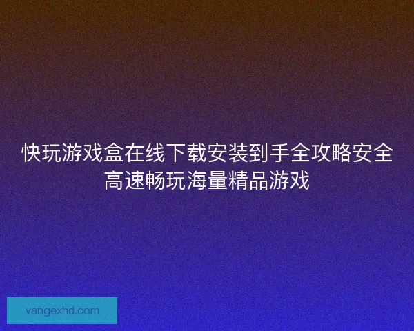快玩游戏盒在线下载安装到手全攻略安全高速畅玩海量精品游戏 快玩游戏盒在线下载安装到手全攻略安全高速畅玩海量精品游戏