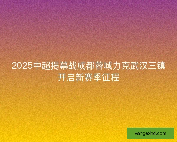2025中超揭幕战成都蓉城力克武汉三镇开启新赛季征程 2025中超揭幕战成都蓉城力克武汉三镇开启新赛季征程