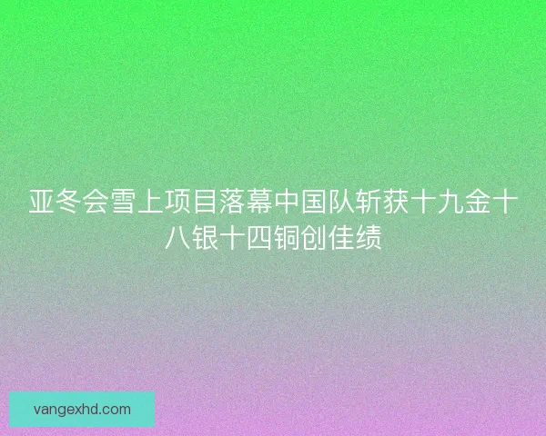 亚冬会雪上项目落幕中国队斩获十九金十八银十四铜创佳绩
