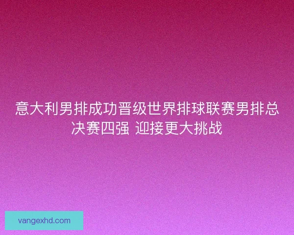 意大利男排成功晋级世界排球联赛男排总决赛四强 迎接更大挑战 意大利男排成功晋级世界排球联赛男排总决赛四强 迎接更大挑战