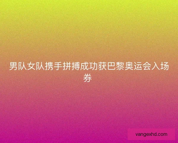 男队女队携手拼搏成功获巴黎奥运会入场券 男队女队携手拼搏成功获巴黎奥运会入场券