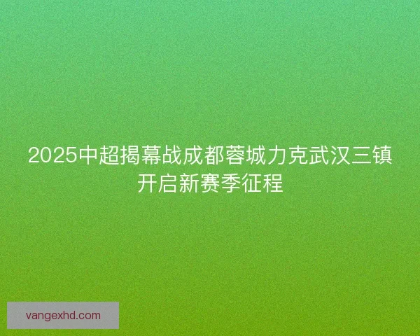 2025中超揭幕战成都蓉城力克武汉三镇开启新赛季征程 2025中超揭幕战成都蓉城力克武汉三镇开启新赛季征程