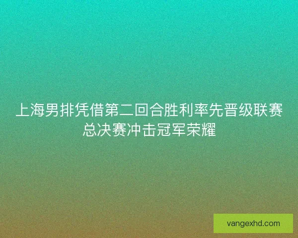 上海男排凭借第二回合胜利率先晋级联赛总决赛冲击冠军荣耀 上海男排凭借第二回合胜利率先晋级联赛总决赛冲击冠军荣耀