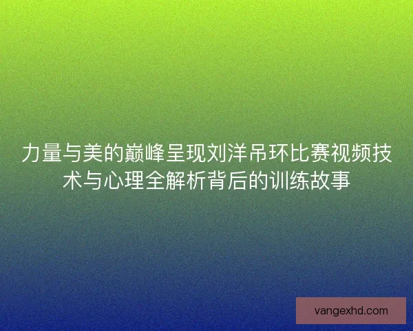 力量与美的巅峰呈现刘洋吊环比赛视频技术与心理全解析背后的训练故事 力量与美的巅峰呈现刘洋吊环比赛视频技术与心理全解析背后的训练故事
