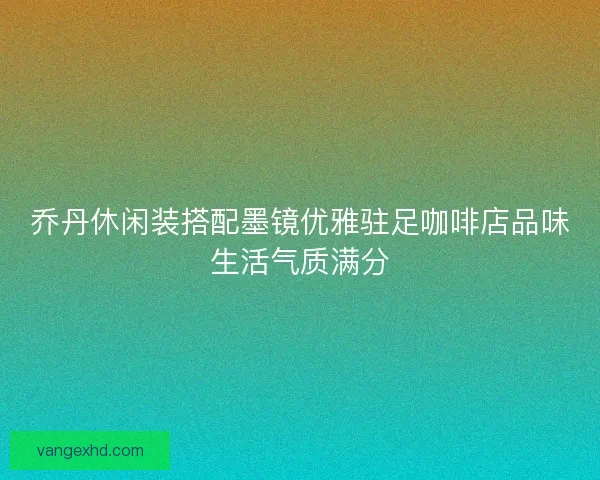 乔丹休闲装搭配墨镜优雅驻足咖啡店品味生活气质满分 乔丹休闲装搭配墨镜优雅驻足咖啡店品味生活气质满分