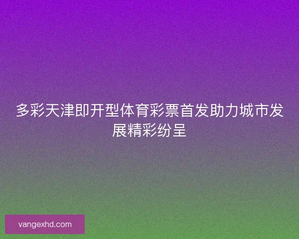 多彩天津即开型体育彩票首发助力城市发展精彩纷呈 多彩天津即开型体育彩票首发助力城市发展精彩纷呈