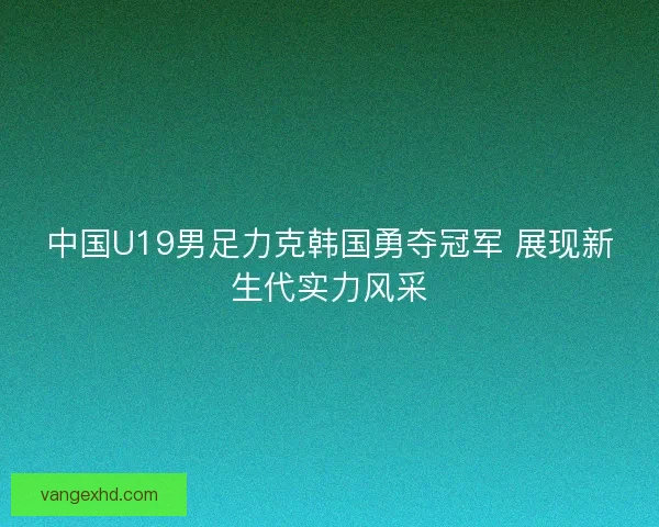 中国U19男足力克韩国勇夺冠军 展现新生代实力风采 中国U19男足力克韩国勇夺冠军 展现新生代实力风采