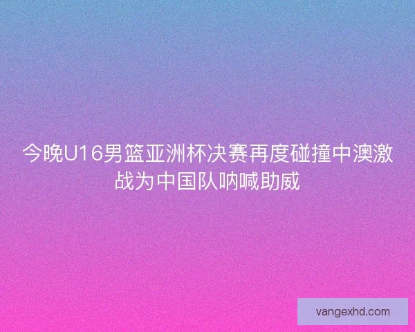 今晚U16男篮亚洲杯决赛再度碰撞中澳激战为中国队呐喊助威 今晚U16男篮亚洲杯决赛再度碰撞中澳激战为中国队呐喊助威