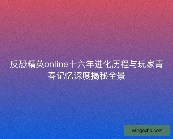 反恐精英online十六年进化历程与玩家青春记忆深度揭秘全景 反恐精英online十六年进化历程与玩家青春记忆深度揭秘全景