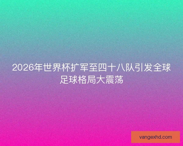 2026年世界杯扩军至四十八队引发全球足球格局大震荡 2026年世界杯扩军至四十八队引发全球足球格局大震荡