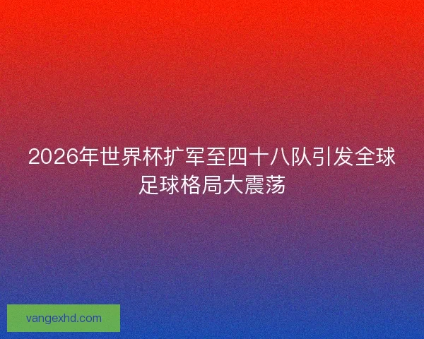 2026年世界杯扩军至四十八队引发全球足球格局大震荡 2026年世界杯扩军至四十八队引发全球足球格局大震荡