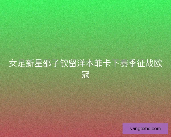 女足新星邵子钦留洋本菲卡下赛季征战欧冠 女足新星邵子钦留洋本菲卡下赛季征战欧冠